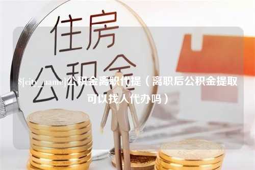 襄垣公积金离职代提（离职后公积金提取可以找人代办吗）