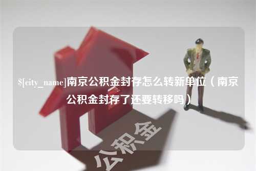 襄垣南京公积金封存怎么转新单位（南京公积金封存了还要转移吗）