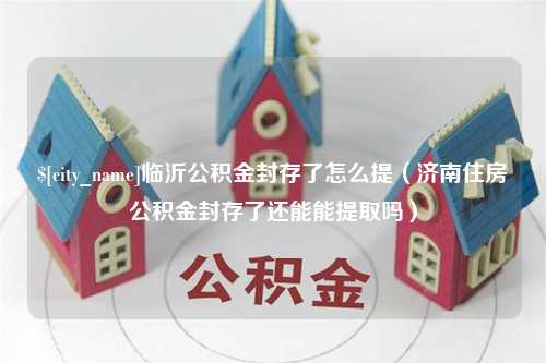 襄垣临沂公积金封存了怎么提（济南住房公积金封存了还能能提取吗）