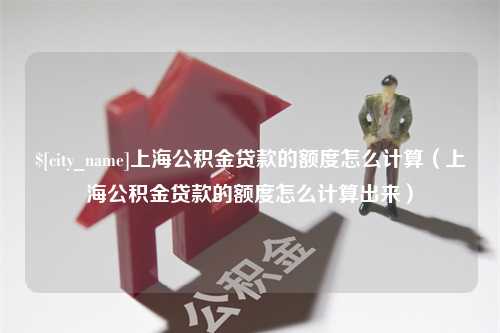 襄垣上海公积金贷款的额度怎么计算（上海公积金贷款的额度怎么计算出来）